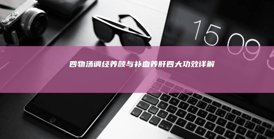 四物汤：调经养颜与补血养肝四大功效详解